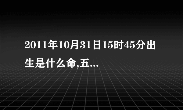 2011年10月31日15时45分出生是什么命,五行是什么、缺什么,八字怎样?越详细越好谢谢！