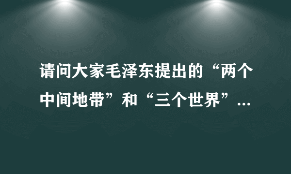 请问大家毛泽东提出的“两个中间地带”和“三个世界”是怎么划分的？谢谢