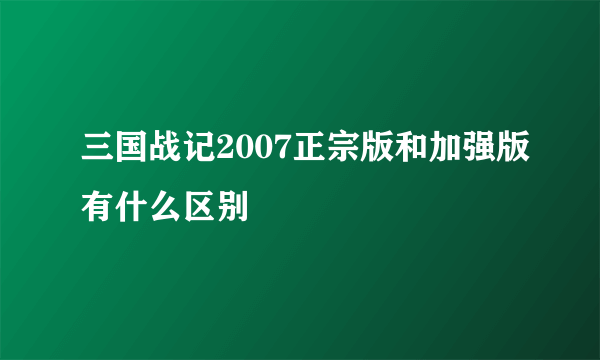 三国战记2007正宗版和加强版有什么区别