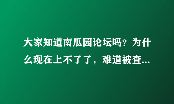 大家知道南瓜园论坛吗？为什么现在上不了了，难道被查封了吗，我觉得挺好的呀。