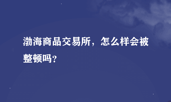 渤海商品交易所，怎么样会被整顿吗？