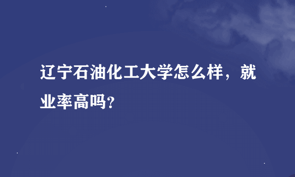 辽宁石油化工大学怎么样，就业率高吗？