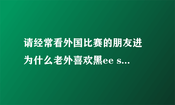 请经常看外国比赛的朋友进 为什么老外喜欢黑ee sama？