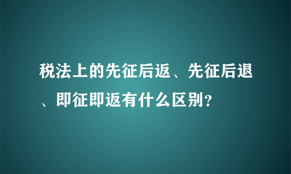 税法上的先征后返、先征后退、即征即返有什么区别？