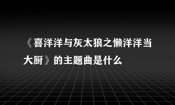 《喜洋洋与灰太狼之懒洋洋当大厨》的主题曲是什么