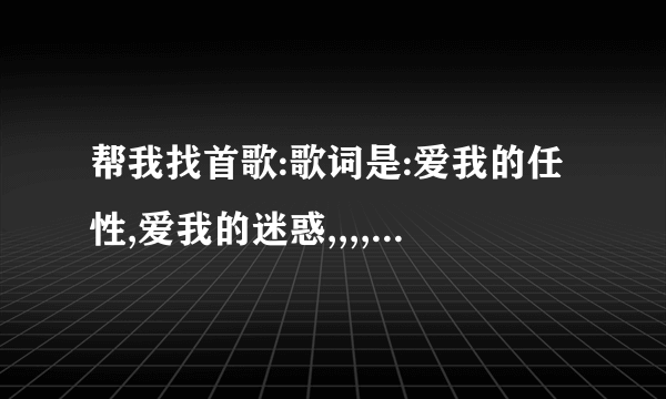 帮我找首歌:歌词是:爱我的任性,爱我的迷惑,,,,,爱我好不好