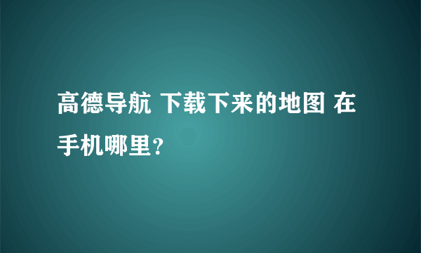 高德导航 下载下来的地图 在手机哪里？