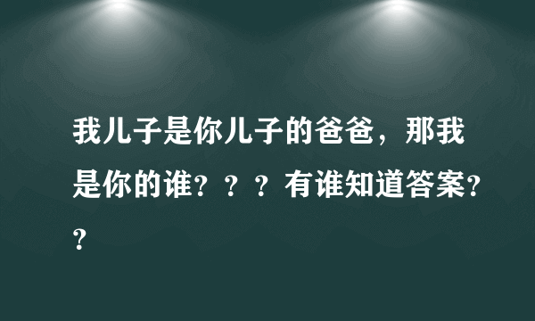 我儿子是你儿子的爸爸，那我是你的谁？？？有谁知道答案？？