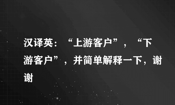 汉译英：“上游客户”，“下游客户”，并简单解释一下，谢谢