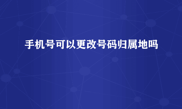 手机号可以更改号码归属地吗