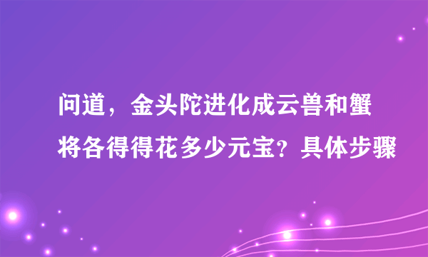 问道，金头陀进化成云兽和蟹将各得得花多少元宝？具体步骤