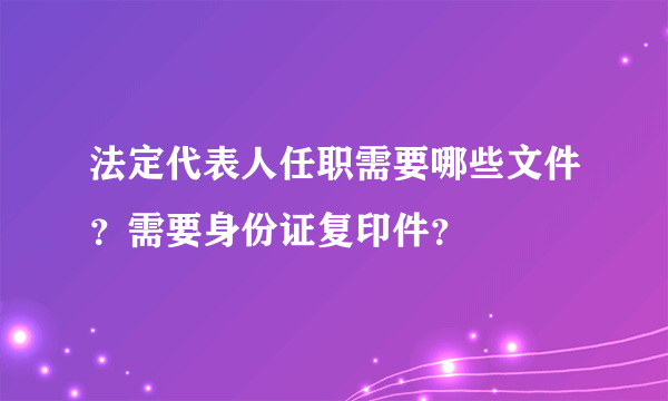 法定代表人任职需要哪些文件？需要身份证复印件？