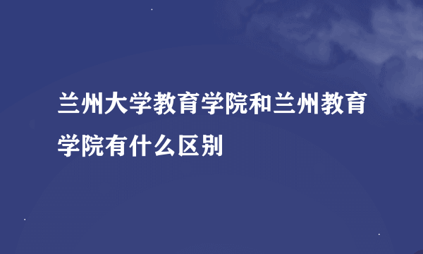 兰州大学教育学院和兰州教育学院有什么区别