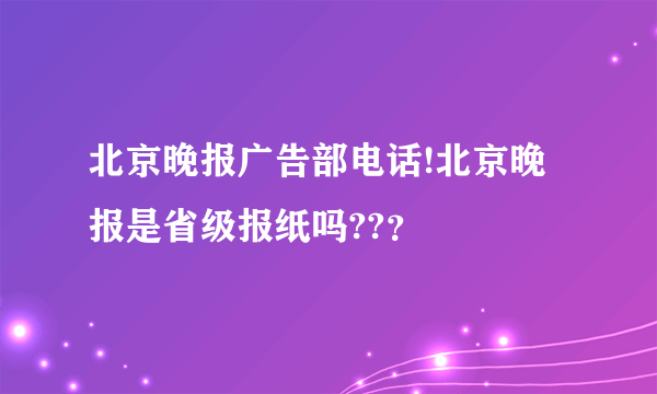 北京晚报广告部电话!北京晚报是省级报纸吗??？