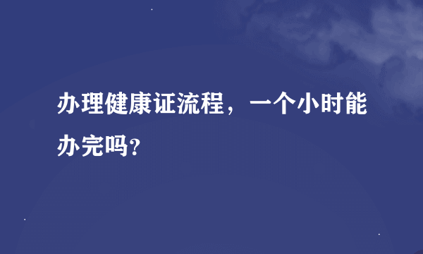 办理健康证流程，一个小时能办完吗？