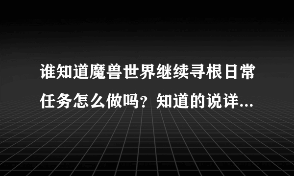 谁知道魔兽世界继续寻根日常任务怎么做吗？知道的说详细一点谢谢！