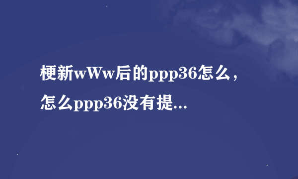 梗新wWw后的ppp36怎么，怎么ppp36没有提示cOm了