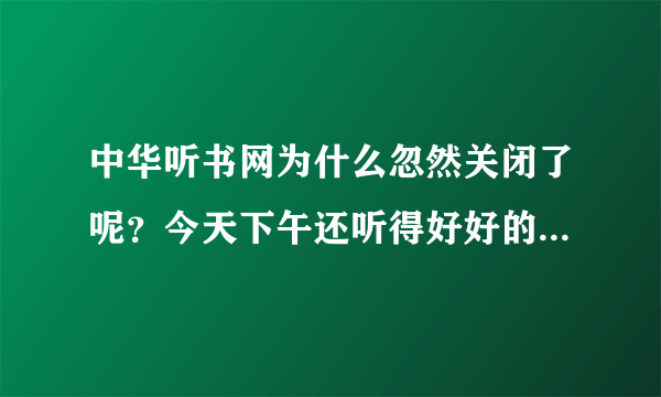 中华听书网为什么忽然关闭了呢？今天下午还听得好好的，为什么忽然就说因为不可抗拒的力量关闭了呢？