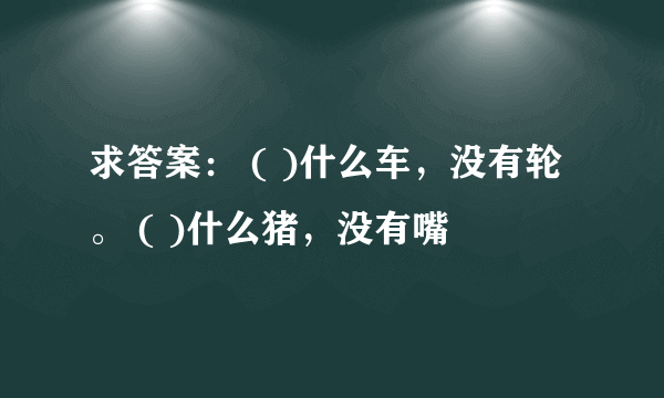 求答案： ( )什么车，没有轮。 ( )什么猪，没有嘴