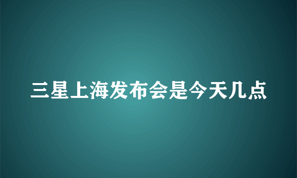 三星上海发布会是今天几点