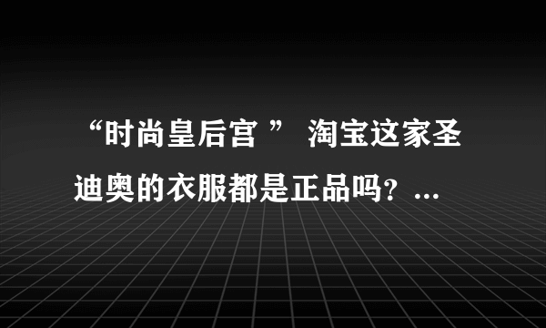 “时尚皇后宫 ” 淘宝这家圣迪奥的衣服都是正品吗？还是仿货？