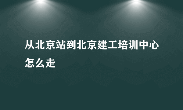 从北京站到北京建工培训中心怎么走