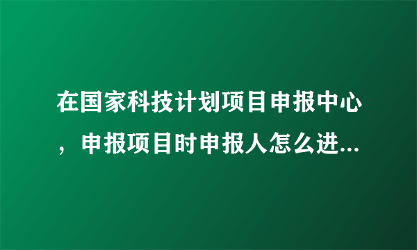 在国家科技计划项目申报中心，申报项目时申报人怎么进入填写项目信息