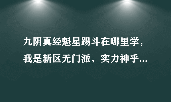 九阴真经魁星踢斗在哪里学，我是新区无门派，实力神乎其技，但是只有狂风刀法和粗浅功夫，请问为什么没有