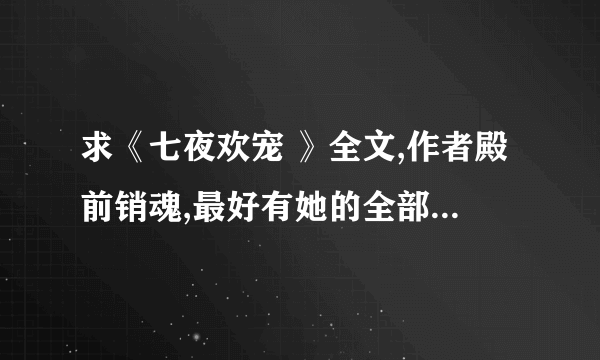 求《七夜欢宠 》全文,作者殿前销魂,最好有她的全部作品,1146936811，谢谢!