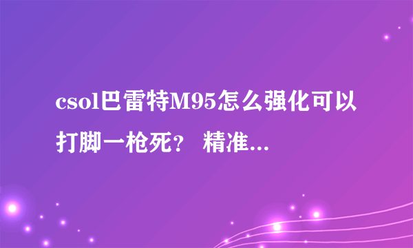 csol巴雷特M95怎么强化可以打脚一枪死？ 精准度和后坐力怎样？ 打一枪准镜好像会往上飞。。。。。。