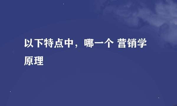 以下特点中，哪一个 营销学原理