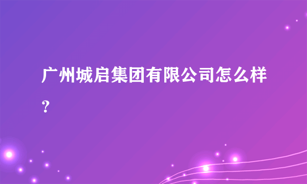 广州城启集团有限公司怎么样？