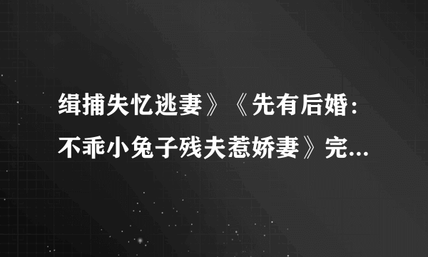 缉捕失忆逃妻》《先有后婚：不乖小兔子残夫惹娇妻》完整版1098389892发邮箱不是全文的就不要发了