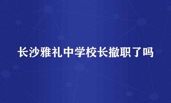 长沙雅礼中学校长撤职了吗