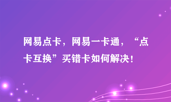 网易点卡，网易一卡通，“点卡互换”买错卡如何解决！