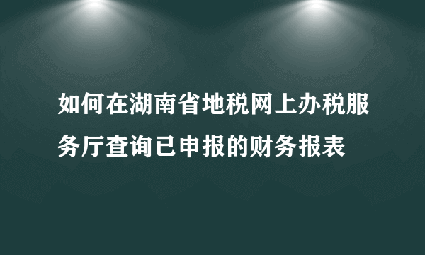 如何在湖南省地税网上办税服务厅查询已申报的财务报表