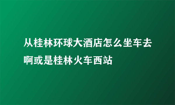 从桂林环球大酒店怎么坐车去啊或是桂林火车西站