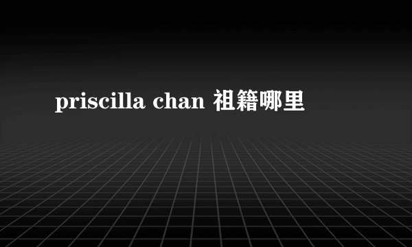 priscilla chan 祖籍哪里