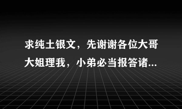 求纯土银文，先谢谢各位大哥大姐理我，小弟必当报答诸位文章之恩 （请不要给我qq有关的 开不了）