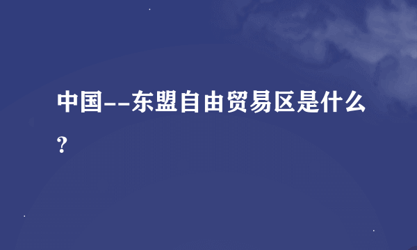 中国--东盟自由贸易区是什么？