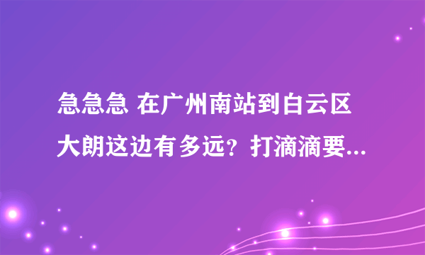 急急急 在广州南站到白云区大朗这边有多远？打滴滴要多少钱？出租车多少钱？