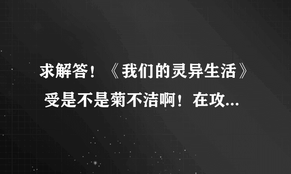 求解答！《我们的灵异生活》 受是不是菊不洁啊！在攻之前他不是交了几个男朋友咩……个人雷菊不洁……