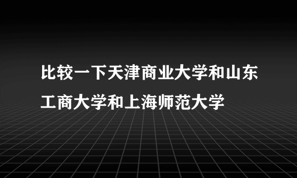 比较一下天津商业大学和山东工商大学和上海师范大学