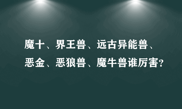 魔十、界王兽、远古异能兽、恶金、恶狼兽、魔牛兽谁厉害？