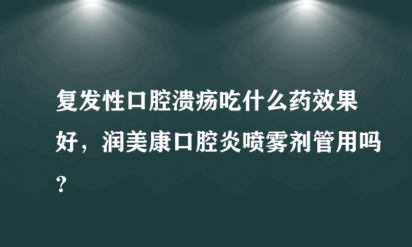 复发性口腔溃疡吃什么药效果好，润美康口腔炎喷雾剂管用吗？