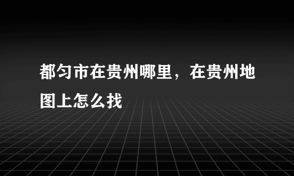 都匀市在贵州哪里，在贵州地图上怎么找