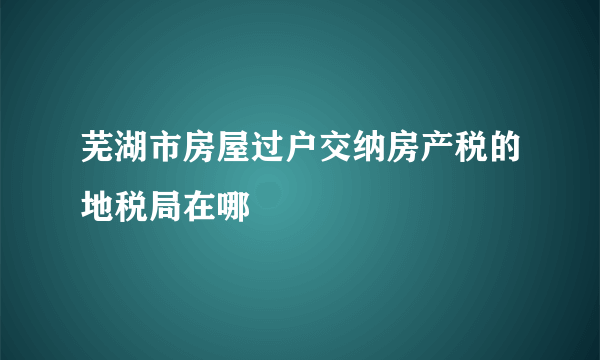 芜湖市房屋过户交纳房产税的地税局在哪