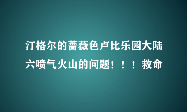 汀格尔的蔷薇色卢比乐园大陆六喷气火山的问题！！！救命