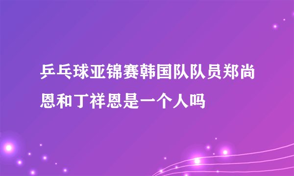 乒乓球亚锦赛韩国队队员郑尚恩和丁祥恩是一个人吗