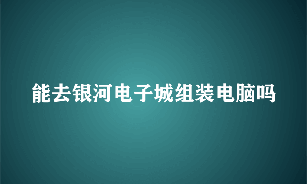 能去银河电子城组装电脑吗